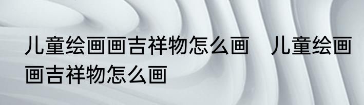 儿童绘画画吉祥物怎么画　儿童绘画画吉祥物怎么画