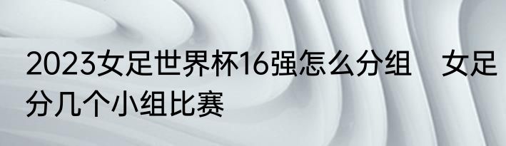 2023女足世界杯16强怎么分组　女足分几个小组比赛