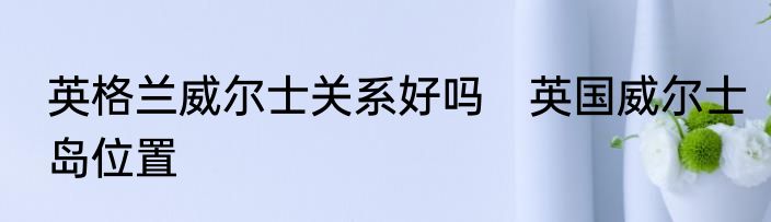 英格兰威尔士关系好吗　英国威尔士岛位置
