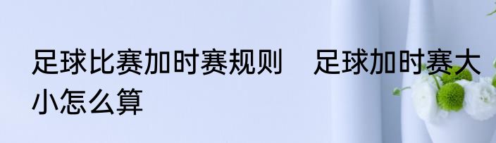 足球比赛加时赛规则　足球加时赛大小怎么算