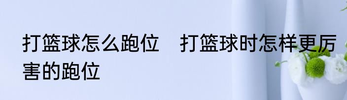 打篮球怎么跑位　打篮球时怎样更厉害的跑位