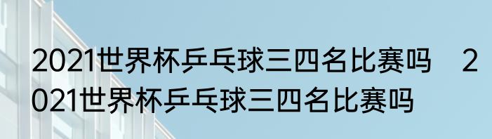 2021世界杯乒乓球三四名比赛吗　2021世界杯乒乓球三四名比赛吗