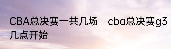CBA总决赛一共几场　cba总决赛g3几点开始