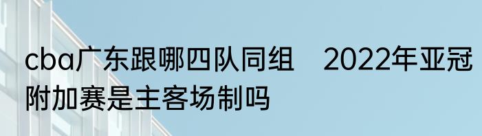 cba广东跟哪四队同组　2022年亚冠附加赛是主客场制吗
