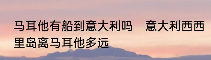 马耳他有船到意大利吗　意大利西西里岛离马耳他多远