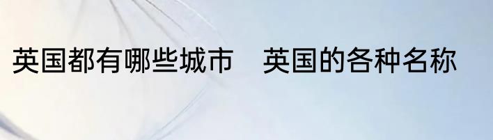 英国都有哪些城市　英国的各种名称