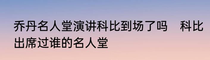 乔丹名人堂演讲科比到场了吗　科比出席过谁的名人堂