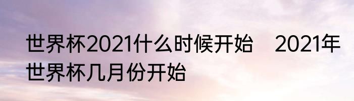 世界杯2021什么时候开始　2021年世界杯几月份开始