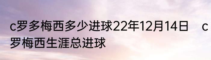 c罗多梅西多少进球22年12月14日　c罗梅西生涯总进球