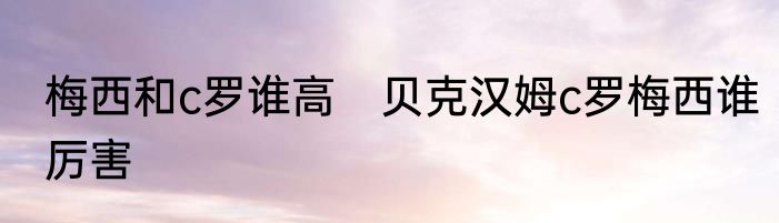 梅西和c罗谁高　贝克汉姆c罗梅西谁厉害