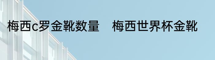 梅西c罗金靴数量　梅西世界杯金靴