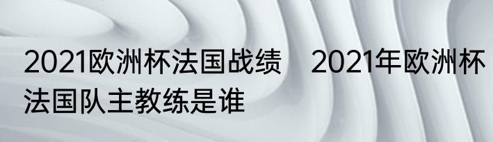 2021欧洲杯法国战绩　2021年欧洲杯法国队主教练是谁