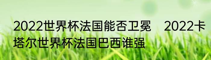 2022世界杯法国能否卫冕　2022卡塔尔世界杯法国巴西谁强
