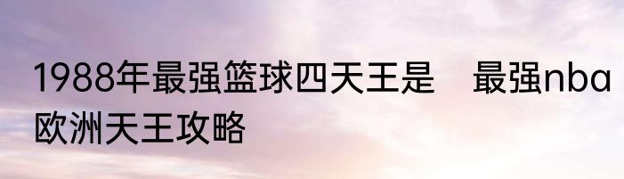 1988年最强篮球四天王是　最强nba欧洲天王攻略