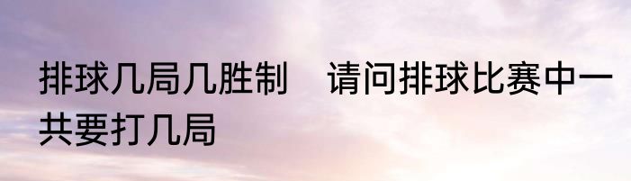 排球几局几胜制　请问排球比赛中一共要打几局