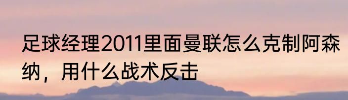 足球经理2011里面曼联怎么克制阿森纳，用什么战术反击