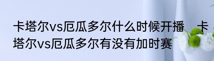 卡塔尔vs厄瓜多尔什么时候开播　卡塔尔vs厄瓜多尔有没有加时赛