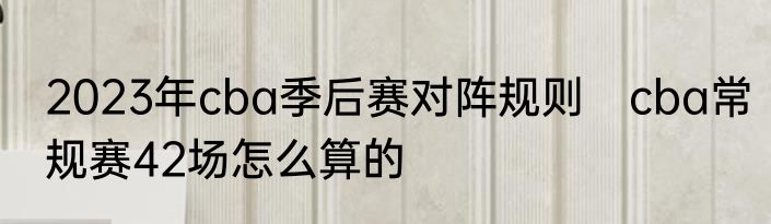 2023年cba季后赛对阵规则　cba常规赛42场怎么算的