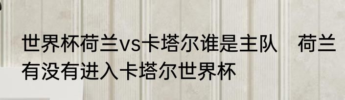世界杯荷兰vs卡塔尔谁是主队 荷兰有没有进入卡塔尔世界杯