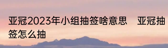 亚冠2023年小组抽签啥意思　亚冠抽签怎么抽