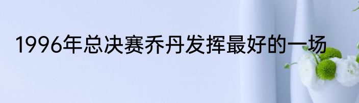1996年总决赛乔丹发挥最好的一场