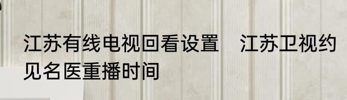 江苏有线电视回看设置　江苏卫视约见名医重播时间