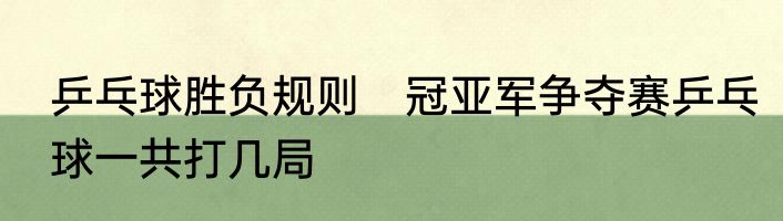 乒乓球胜负规则　冠亚军争夺赛乒乓球一共打几局