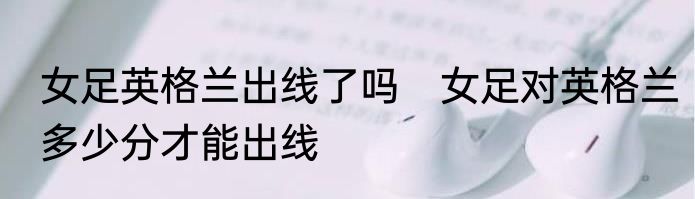 女足英格兰出线了吗　女足对英格兰多少分才能出线