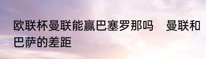 欧联杯曼联能赢巴塞罗那吗　曼联和巴萨的差距
