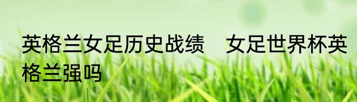英格兰女足历史战绩 女足世界杯英格兰强吗