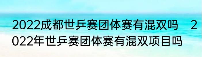 2022成都世乒赛团体赛有混双吗　2022年世乒赛团体赛有混双项目吗