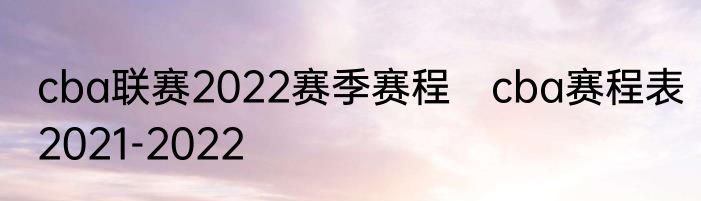 cba联赛2022赛季赛程　cba赛程表2021-2022