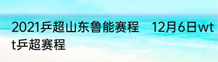 2021乒超山东鲁能赛程　12月6日wtt乒超赛程