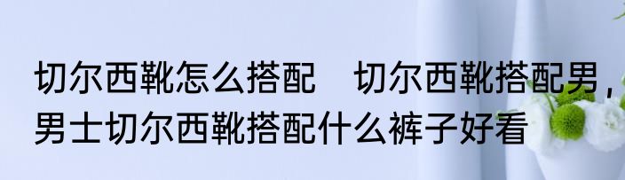 切尔西靴怎么搭配　切尔西靴搭配男，男士切尔西靴搭配什么裤子好看