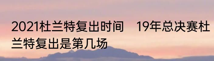2021杜兰特复出时间 19年总决赛杜兰特复出是第几场