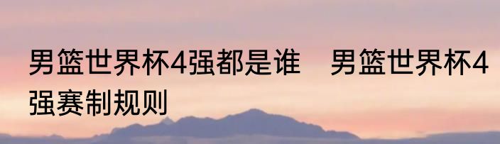 男篮世界杯4强都是谁　男篮世界杯4强赛制规则