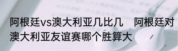 阿根廷vs澳大利亚几比几　阿根廷对澳大利亚友谊赛哪个胜算大