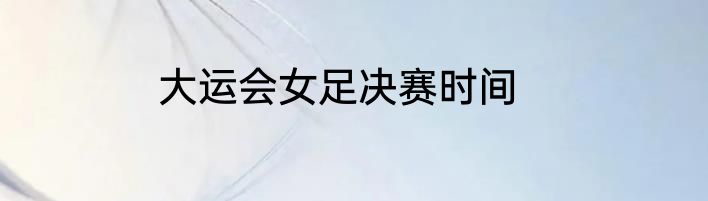 大运会女足决赛时间