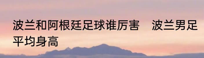 波兰和阿根廷足球谁厉害 波兰男足平均身高