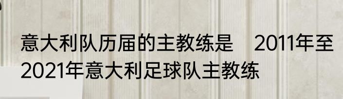 意大利队历届的主教练是　2011年至2021年意大利足球队主教练