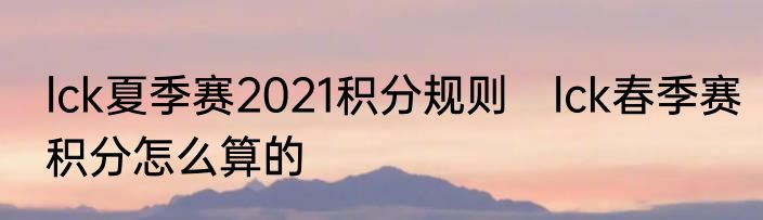 lck夏季赛2021积分规则　lck春季赛积分怎么算的