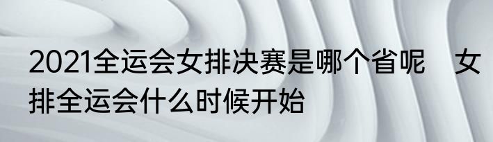 2021全运会女排决赛是哪个省呢　女排全运会什么时候开始