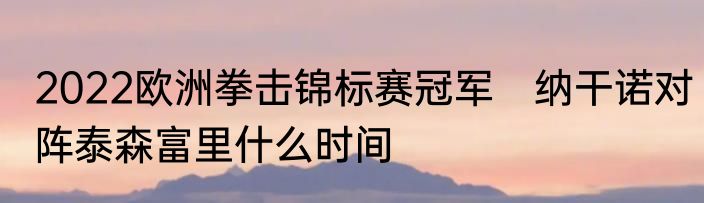 2022欧洲拳击锦标赛冠军　纳干诺对阵泰森富里什么时间