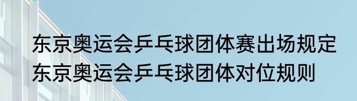 东京奥运会乒乓球团体赛出场规定　东京奥运会乒乓球团体对位规则
