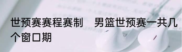 世预赛赛程赛制　男篮世预赛一共几个窗口期