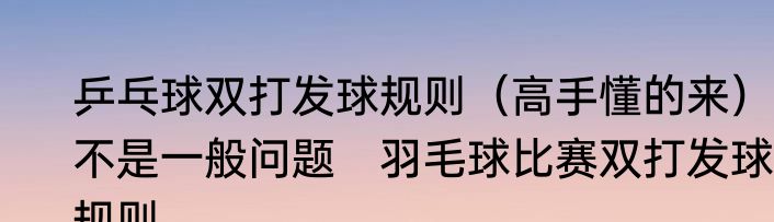 乒乓球双打发球规则（高手懂的来），不是一般问题　羽毛球比赛双打发球规则