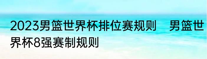 2023男篮世界杯排位赛规则　男篮世界杯8强赛制规则