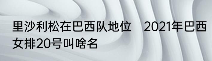 里沙利松在巴西队地位　2021年巴西女排20号叫啥名