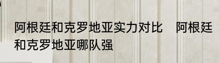 阿根廷和克罗地亚实力对比　阿根廷和克罗地亚哪队强