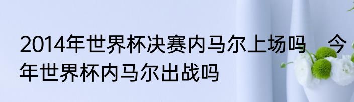 2014年世界杯决赛内马尔上场吗　今年世界杯内马尔出战吗